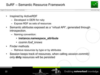 SuRF – Semantic Resource FrameworkInspired by ActiveRDFDeveloped in DERI for rubyExpose RDF as sets of resourcesSemantic attributes exposed as a “virtual API”, generated through introspection. Naming convention:instance.namespace_attributecosmin.foaf_knowsFinder methodsRetrieve resources by type or by attributesSession keeps track of resources, when calling session.commit() only dirty resources will be persisted22