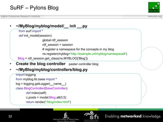 SuRF – Pylons Blog ~/MyBlog/myblog/model/__ init __.pyfrom surf import *	definit_model(session):			global rdf_sessionrdf_session = session			# register a namespace for the concepts in my blogns.register(myblog=‘http://example.url/myblog/namespace#’)Blog = rdf_session.get_class(ns.MYBLOG[‘Blog’])Create the blog controllerpaster controller blog~/MyBlog/myblog/controllers/blog.pyimport logging frommyblog.lib.baseimport * log = logging.getLogger(__name__) classBlogController(BaseController): def index(self): c.posts = model.Blog.all(0,5)return render("/blog/index.html")32