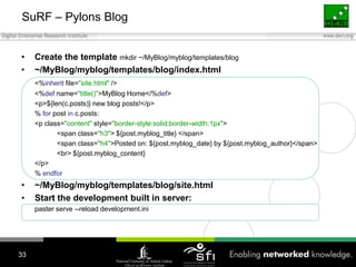 SuRF – Pylons Blog Create the template mkdir ~/MyBlog/myblog/templates/blog~/MyBlog/myblog/templates/blog/index.html <%inherit file="site.html" /> <%def name="title()">MyBlog Home</%def> <p>${len(c.posts)} new blog posts!</p> % for post inc.posts: <p class="content" style="border-style:solid;border-width:1px"> <span class="h3"> ${post.myblog_title} </span> <span class="h4">Posted on: ${post.myblog_date} by ${post.myblog_author}</span> <br> ${post.myblog_content} </p> % endfor~/MyBlog/myblog/templates/blog/site.htmlStart the development built in server:paster serve --reload development.ini33