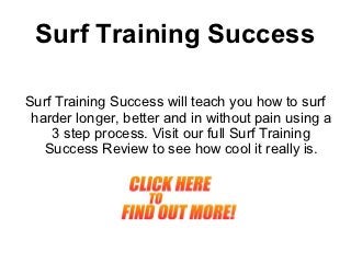 Surf Training Success

Surf Training Success will teach you how to surf
 harder longer, better and in without pain using a
    3 step process. Visit our full Surf Training
   Success Review to see how cool it really is.
 