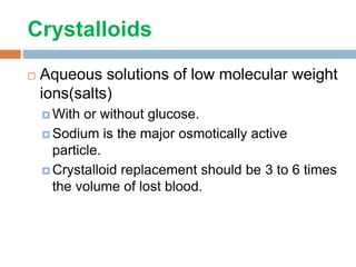 Crystalloids
 Aqueous solutions of low molecular weight
ions(salts)
 With or without glucose.
 Sodium is the major osmotically active
particle.
 Crystalloid replacement should be 3 to 6 times
the volume of lost blood.
 