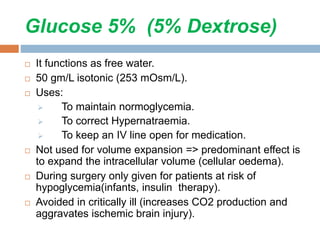 Glucose 5% (5% Dextrose)
 It functions as free water.
 50 gm/L isotonic (253 mOsm/L).
 Uses:
 To maintain normoglycemia.
 To correct Hypernatraemia.
 To keep an IV line open for medication.
 Not used for volume expansion => predominant effect is
to expand the intracellular volume (cellular oedema).
 During surgery only given for patients at risk of
hypoglycemia(infants, insulin therapy).
 Avoided in critically ill (increases CO2 production and
aggravates ischemic brain injury).
 