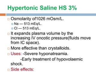 Hypertonic Saline HS 3%
 Osmolarity of1026 mOsm/L.
 Na — 513 mEq/L.
 Cl — 513 mEq/L.
 It expands plasma volume by the
increasing IV oncotic pressure(fluids move
from IC space).
 More effective than crystalloids.
 Uses: -Severe hyponatreamia.
-Early treatment of hypovolaemic
shock.
 Side effects:
 