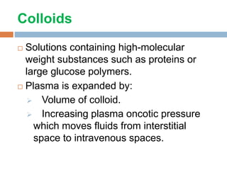 Colloids
 Solutions containing high-molecular
weight substances such as proteins or
large glucose polymers.
 Plasma is expanded by:
 Volume of colloid.
 Increasing plasma oncotic pressure
which moves fluids from interstitial
space to intravenous spaces.
 