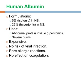 Human Albumin
 Formulations:
 5% (isotonic) in NS.
 25% (hypertonic) in NS.
 Uses:
 Abnormal protein loss: e.g peritonitis.
 Severe burns.
 Expensive.
 No risk of viral infection.
 Rare allergic reactions.
 No effect on coagulation.
 
