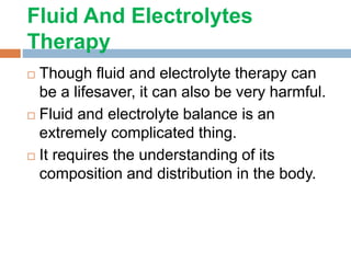 Fluid And Electrolytes
Therapy
 Though fluid and electrolyte therapy can
be a lifesaver, it can also be very harmful.
 Fluid and electrolyte balance is an
extremely complicated thing.
 It requires the understanding of its
composition and distribution in the body.
 