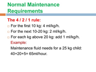 Normal Maintenance
Requirements
The 4 / 2 / 1 rule:
 For the first 10 kg: 4 ml/kg/h.
 For the next 10-20 kg: 2 ml/kg/h.
 For each kg above 20 kg: add 1 ml/kg/h.
Example:
Maintenance fluid needs for a 25 kg child:
40+20+5= 65ml/hour.
 