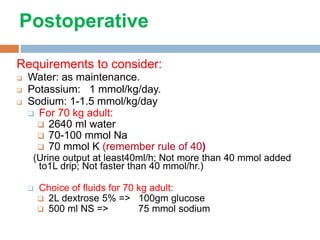 Postoperative
Requirements to consider:
 Water: as maintenance.
 Potassium: 1 mmol/kg/day.
 Sodium: 1-1.5 mmol/kg/day
 For 70 kg adult:
 2640 ml water
 70-100 mmol Na
 70 mmol K (remember rule of 40)
(Urine output at least40ml/h; Not more than 40 mmol added
to1L drip; Not faster than 40 mmol/hr.)
 Choice of fluids for 70 kg adult:
 2L dextrose 5% => 100gm glucose
 500 ml NS => 75 mmol sodium
 