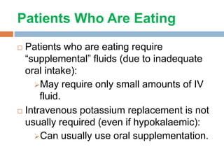 Patients Who Are Eating
 Patients who are eating require
“supplemental” fluids (due to inadequate
oral intake):
May require only small amounts of IV
fluid.
 Intravenous potassium replacement is not
usually required (even if hypokalaemic):
Can usually use oral supplementation.
 