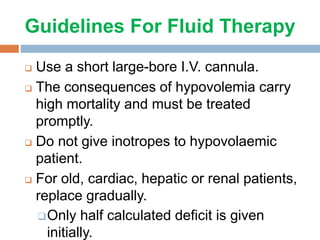 Guidelines For Fluid Therapy
 Use a short large-bore I.V. cannula.
 The consequences of hypovolemia carry
high mortality and must be treated
promptly.
 Do not give inotropes to hypovolaemic
patient.
 For old, cardiac, hepatic or renal patients,
replace gradually.
Only half calculated deficit is given
initially.
 