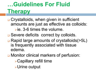 …Guidelines For Fluid
Therapy
 Crystalloids, when given in sufficient
amounts are just as effective as colloids:
ie. 3-6 times the volume.
 Severe deficits correct by colloids.
 Rapid large amounts of crystalloids(>5L)
is frequently associated with tissue
edema.
 Monitor clinical markers of perfusion:
Capillary refill time
Urine output
 