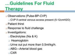 …Guidelines For Fluid
Therapy
 Observations (Pulse-BP-CVP)
 CVP if central venous access present (5-12cmH2O)
 Patient thirst
 Response to fluid challenge
 Investigations:
 Electrolytes (Na & K)
 Heamoglobin
 Urine out put more than 0.5ml/kg/h.
 ABG—Arterial blood gas
 CXR
 