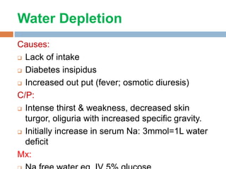 Water Depletion
Causes:
 Lack of intake
 Diabetes insipidus
 Increased out put (fever; osmotic diuresis)
C/P:
 Intense thirst & weakness, decreased skin
turgor, oliguria with increased specific gravity.
 Initially increase in serum Na: 3mmol=1L water
deficit
Mx:
 