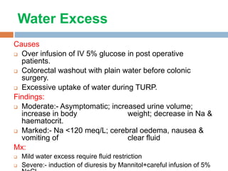 Water Excess
Causes
 Over infusion of IV 5% glucose in post operative
patients.
 Colorectal washout with plain water before colonic
surgery.
 Excessive uptake of water during TURP.
Findings:
 Moderate:- Asymptomatic; increased urine volume;
increase in body weight; decrease in Na &
haematocrit.
 Marked:- Na <120 meq/L; cerebral oedema, nausea &
vomiting of clear fluid
Mx:
 Mild water excess require fluid restriction
 Severe:- induction of diuresis by Mannitol+careful infusion of 5%
 
