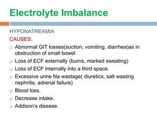 Electrolyte Imbalance
HYPONATREAMIA
CAUSES:
 Abnormal GIT losses(suction, vomiting, diarrhea)as in
obstruction of small bowel
 Loss of ECF externally (burns, marked sweating)
 Loss of ECF internally into a third space.
 Excessive urine Na wastage( diuretics, salt wasting
nephritis, adrenal failure)
 Blood loss.
 Decrease intake.
 Addison’s disease.
 