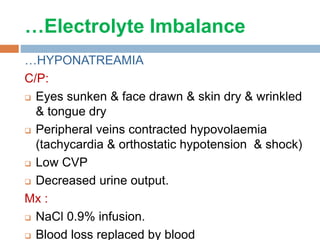 …Electrolyte Imbalance
…HYPONATREAMIA
C/P:
 Eyes sunken & face drawn & skin dry & wrinkled
& tongue dry
 Peripheral veins contracted hypovolaemia
(tachycardia & orthostatic hypotension & shock)
 Low CVP
 Decreased urine output.
Mx :
 NaCl 0.9% infusion.
 Blood loss replaced by blood
 