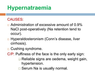 Hypernatraemia
CAUSES:
 Administration of excessive amount of 0.9%
NaCl post-operatively (Na retention tend to
occur).
 Hyperaldosteronism (Conn’s disease, liver
cirrhosis).
 Cushing syndrome.
C/P: Puffiness of the face is the only early sign:
 Reliable signs are oedema, weight gain,
hypertension.
 Serum Na is usually normal.
 