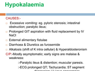 Hypokalaemia
CAUSES:-
 Excessive vomiting: eg. pyloric stenosis; intestinal
obstruction; paralytic ileus;
 Prolonged GIT aspiration with fluid replacement by IV
NaCl
 External alimentary fistulae
 Diarrhoea & Diuretics as furosemide
 Alkalosis (shift of K intra cellular) & Hyperaldosteronism
C/P:-Mostly asymptomatic; early signs are malaise &
weakness:
:-Paralytic ileus & distention; muscular paresis.
:-ECG prolonged QT; Tachycardia; ST segment
 