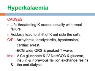 Hyperkalaemia
CAUSES
 Life-threatening K excess usually with renal
failure
 Acidosis lead to shift of K out side the cells
C/P:- Arrhythmia, bradycardia, hypotension,
cardiac arrest.
:-ECG wide QRS & peaked T wave.
Mx:- IV Ca gluconate & IV NaHCO3 & glucose,
insulin & if previous fail ion exchange resins
& the end dialysis
 