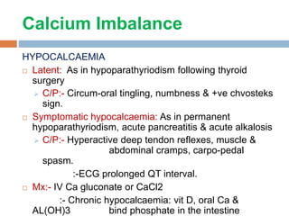 Calcium Imbalance
HYPOCALCAEMIA
 Latent: As in hypoparathyriodism following thyroid
surgery
 C/P:- Circum-oral tingling, numbness & +ve chvosteks
sign.
 Symptomatic hypocalcaemia: As in permanent
hypoparathyriodism, acute pancreatitis & acute alkalosis
 C/P:- Hyperactive deep tendon reflexes, muscle &
abdominal cramps, carpo-pedal
spasm.
:-ECG prolonged QT interval.
 Mx:- IV Ca gluconate or CaCl2
:- Chronic hypocalcaemia: vit D, oral Ca &
AL(OH)3 bind phosphate in the intestine
 