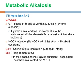 Metabolic Alkalosis
PH more than 7.45
CAUSES
 GIT losses of H due to vomiting, suction (pyloric
stenosis)
 Hypokalemia lead to H movement into the
cells(extracellular alkalosis & paradoxical intracellular
acidosis)
 HCO3 retention(NaHCO3 administration, milk alkali
syndrome)
C/P:- Chyne-Stoke respiration & apnea; Tetany.
Mx:- Replacement of Cl:
:-In mild cases saline NaCl is sufficient; associated
 