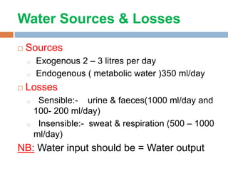 Water Sources & Losses
 Sources
o Exogenous 2 – 3 litres per day
o Endogenous ( metabolic water )350 ml/day
 Losses
o Sensible:- urine & faeces(1000 ml/day and
100- 200 ml/day)
o Insensible:- sweat & respiration (500 – 1000
ml/day)
NB: Water input should be = Water output
 