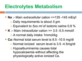 Electrolytes Metabolism
 Na :- Main extracellular cation =>135 -145 mEq/l
oDaily requirements is about 5 gm.
oEquivalent to 5oo ml of isotonic saline 0.9 %
 K :- Main intracellular cation => 3.5 -5.5 mmol/l
oA normal daily intake 1mmol/kg
 Ca:-Normal total serum level is 8.5 -10.5 mg/dl
oNormal ionized serum level is 3.5 -4.5mg/dl
oHypoalbuminemia causes total
hypocalcaemia without affecting the
physiologically active ionized Ca.
 