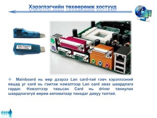  Mainboard нь өөр дээрээ Lan card-тай гэвч хэрэглээний
явцад уг card нь гэмтэж нэмэлтээр Lan card авах шаардлага
гардаг. Нэмэлтээр тавьсан Card нь driver таниулах
шаардлагагүй өөрөө автоматаар танидаг давуу талтай.
 