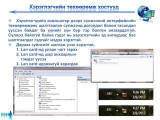  Хэрэглэгчдийн компьютер дээрх сүлжээний интерфейсийн
төхөөрөмжөөс шалтгаалан сүлжээнд доголдол болон тасалдал
үүссэн байдаг ба үүнийг хүн бүр тэр болгон анзаардаггүй.
Сүлжээ байхгүй байна гэдэг нь хэрэглэгчийн эд ангиудаас бас
шалтгаалдаг гэдгийг мэдэх хэрэгтэй.
 Дараах зүйлсийг шалгаж үзэх хэрэгтэй.
1. Lan card-нд улаан чагт гарах
2. Lan card-нд шар анхаарлын
тэмдэг үүсэх
3. Lan card идэвхигүй харагдах
 