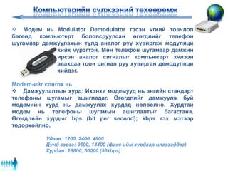  Модем нь Modulator Demodulator гэсэн vгний товчлол
бөгөөд компьютерт боловсруулсан өгөгдлийг телефон
шугамаар дамжуулахын тулд аналог руу хувиргаж модуляци
хийх vүрэгтэй. Мөн телефон шугамаар дамжин
ирсэн аналог сигналыг компьютерт хvлээн
авахдаа тоон сигнал руу хувирган демодуляци
хийдэг.
Modem-ийг сонгох нь
 Дамжуулалтын хурд: Ихэнхи модемууд нь энгийн стандарт
телефоны шугамыг ашигладаг. Өгөгдлийг дамжуулж буй
модемийн хурд нь дамжуулах хурдад нөлөөлнө. Хурдтай
модем нь телефоны шугамын ашиглалтыг багасгана.
Өгөгдлийн хурдыг bps (bit per second); kbps гэх мэтээр
тодорхойлно.
Удаан: 1200, 2400, 4800
Дунд зэрэг: 9600, 14400 (факс ийм хурдаар илгээгддэг)
Хурдан: 28800, 56000 (56kbps)
 