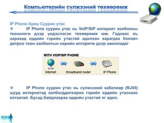 IP Phone буюу Суурин утас
 IP Phone суурин утас нь VoIP/SIP интернет холбооны
технологи дээр үндэслэсэн төхөөрөмж юм. Гаднаас нь
харахад ердийн гэрийн утастай адилхан харагдах боловч
дотроо тоон холболтын нарийн алгоритм дээр ажилладаг
 IP Phone суурин утас нь сүлжээний кабелиар (RJ45)
шууд интернетэд холбогддогоороо гэрийн ердийн утаснаас
ялгаатай. Бусад байдлаараа ердийн утастай яг адил.
 