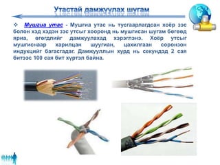  Мушгиа утас - Мушгиа утас нь тусгаарлагдсан хоёр зэс
болон хэд хэдэн зэс утсыг хооронд нь мушгисан шугам бөгөөд
яриа, өгөгдлийг дамжуулахад хэрэглэнэ. Хоёр утсыг
мушгиснаар харилцан шуугиан, цахилгаан соронзон
индукцийг багасгадаг. Дамжууллын хурд нь секундэд 2 сая
битээс 100 сая бит хүртэл байна.
 