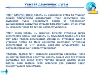 UTP Ethernet cable: Кабель нь сүлжээний бүтэц ба түүнийг
зохион байгуулахад шаардагддаг чухал хэсгүүдийн нэг.
Сүлжээнд үүсэх проблемүүд болон уг проблемийг
шийдвэрлэхэд зарцуулах хугацааг багасгах үндсэн хүчин зүйл
нь кабелийн чанар ба түүний холболтууд болно.
UTP зэсэн кабель нь өнөөгийн Ethernet сүлжээнд өргөн
хэрэглэгдэж байна. Энэ кабель нь CAT3,CAT5,CAT5e,CAT6 гэх
мэт олон төрөлд ангилагддаг. Эдгээр нь бүгдээрээ адил 8
утаснаас тогтох ба RJ45 коннектор ашигладаг. Сүлжээнд
хэрэглэгддэг уг UTP кабель ихэвчлэн шууд(straight) ба
солбисон(crossover) холболттой байдаг.
Кабель тестер: UTP кабелийн хэмжилтэд зориулсан RJ45
коннектор холбогдох оролттой, кабель дахь 8 утас тус бүрийн
холболтыг зөв эсвэл буруу тогтсон эсэхийг шалгаж хянах
дэлгэц дээр гаргана. Мөн кабелийн урт, унтралт зэрэг
хэмжилтүүдийг гүйцэтгэдэг.
 