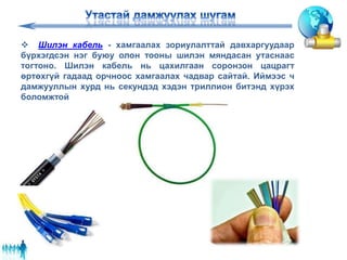  Шилэн кабель - хамгаалах зориулалттай давхаргуудаар
бүрхэгдсэн нэг буюу олон тооны шилэн мяндасан утаснаас
тогтоно. Шилэн кабель нь цахилгаан соронзон цацрагт
өртөхгүй гадаад орчноос хамгаалах чадвар сайтай. Иймээс ч
дамжууллын хурд нь секундэд хэдэн триллион битэнд хүрэх
боломжтой
 