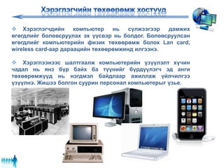  Хэрэглэгчдийн компьютер нь сүлжээгээр дамжих
өгөгдлийг боловсруулах эх үүсвэр нь болдог. Боловсруулсан
өгөгдлийг компьютерийн физик төхөөрөмж болох Lan card,
wireless card-аар дараацийн төхөөрөмжинд илгээнэ.
 Хэрэглээнээс шалтгаалж компьютерийн үзүүлэлт хүчин
чадал нь янз бүр байх ба түүнийг бүрдүүлэгч эд анги
төхөөрөмжүүд нь нэгдмэл байдлаар ажиллаж үйлчилгээ
үзүүлнэ. Жишээ болгон суурин персонал компьютерыг үзье.
 