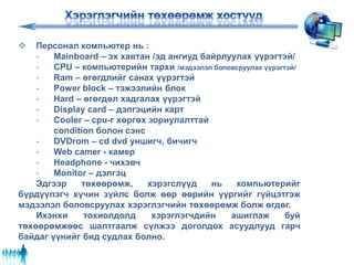  Персонал компьютер нь :
- Mainboard – эх хавтан /эд ангиуд байрлуулах үүрэгтэй/
- CPU – компьютерийн тархи /мэдээлэл боловсруулах үүрэгтэй/
- Ram – өгөгдлийг санах үүрэгтэй
- Power block – тэжээлийн блок
- Hard – өгөгдөл хадгалах үүрэгтэй
- Display card – дэлгэцийн карт
- Cooler – cpu-г хөргөх зориулалттай
condition болон сэнс
- DVDrom – cd dvd уншигч, бичигч
- Web camer - камер
- Headphone - чихэвч
- Monitor – дэлгэц
Эдгээр төхөөрөмж, хэрэгслүүд нь компьютерийг
бүрдүүлэгч хүчин зүйлс болж өөр өөрийн үүргийг гүйцэтгэж
мэдээлэл боловсруулах хэрэглэгчийн төхөөрөмж болж өгдөг.
Ихэнхи тохиолдолд хэрэглэгчдийн ашиглаж буй
төхөөрөмжөөс шалтгаалж сүлжээ доголдох асуудлууд гарч
байдаг үүнийг бид судлах болно.
 