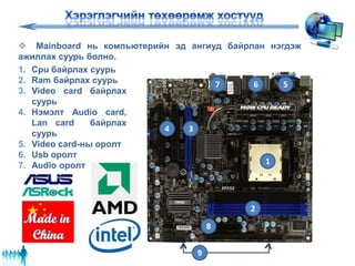  Mainboard нь компьютерийн эд ангиуд байрлан нэгдэж
ажиллах суурь болно.
1
2
34
567
8
9
1. Cpu байрлах суурь
2. Ram байрлах суурь
3. Video card байрлах
суурь
4. Нэмэлт Audio card,
Lan card байрлах
суурь
5. Video card-ны оролт
6. Usb оролт
7. Audio оролт
 