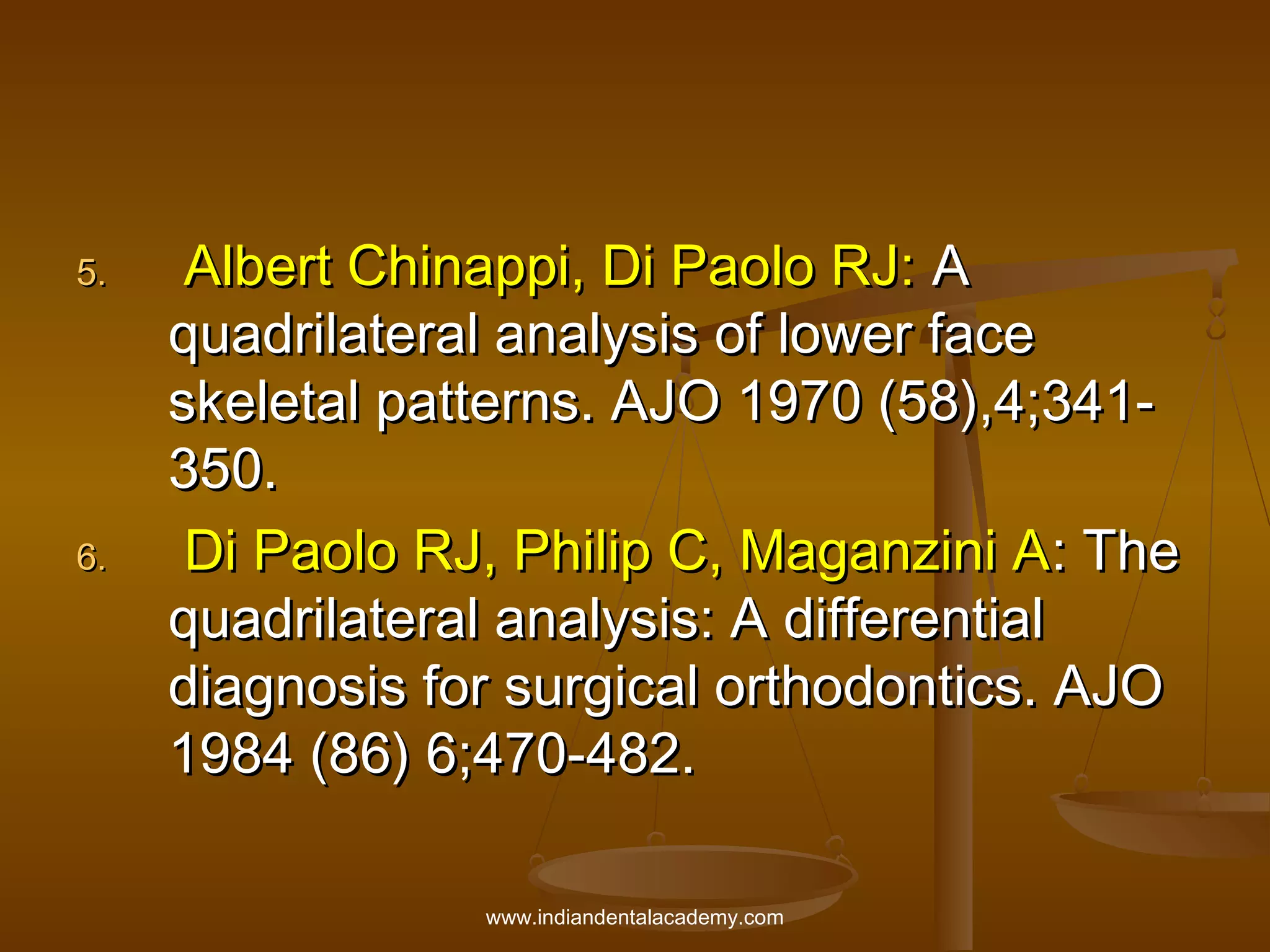 5.

6.

Albert Chinappi, Di Paolo RJ: A
quadrilateral analysis of lower face
skeletal patterns. AJO 1970 (58),4;341350.
Di Paolo RJ, Philip C, Maganzini A: The
quadrilateral analysis: A differential
diagnosis for surgical orthodontics. AJO
1984 (86) 6;470-482.
www.indiandentalacademy.com

 