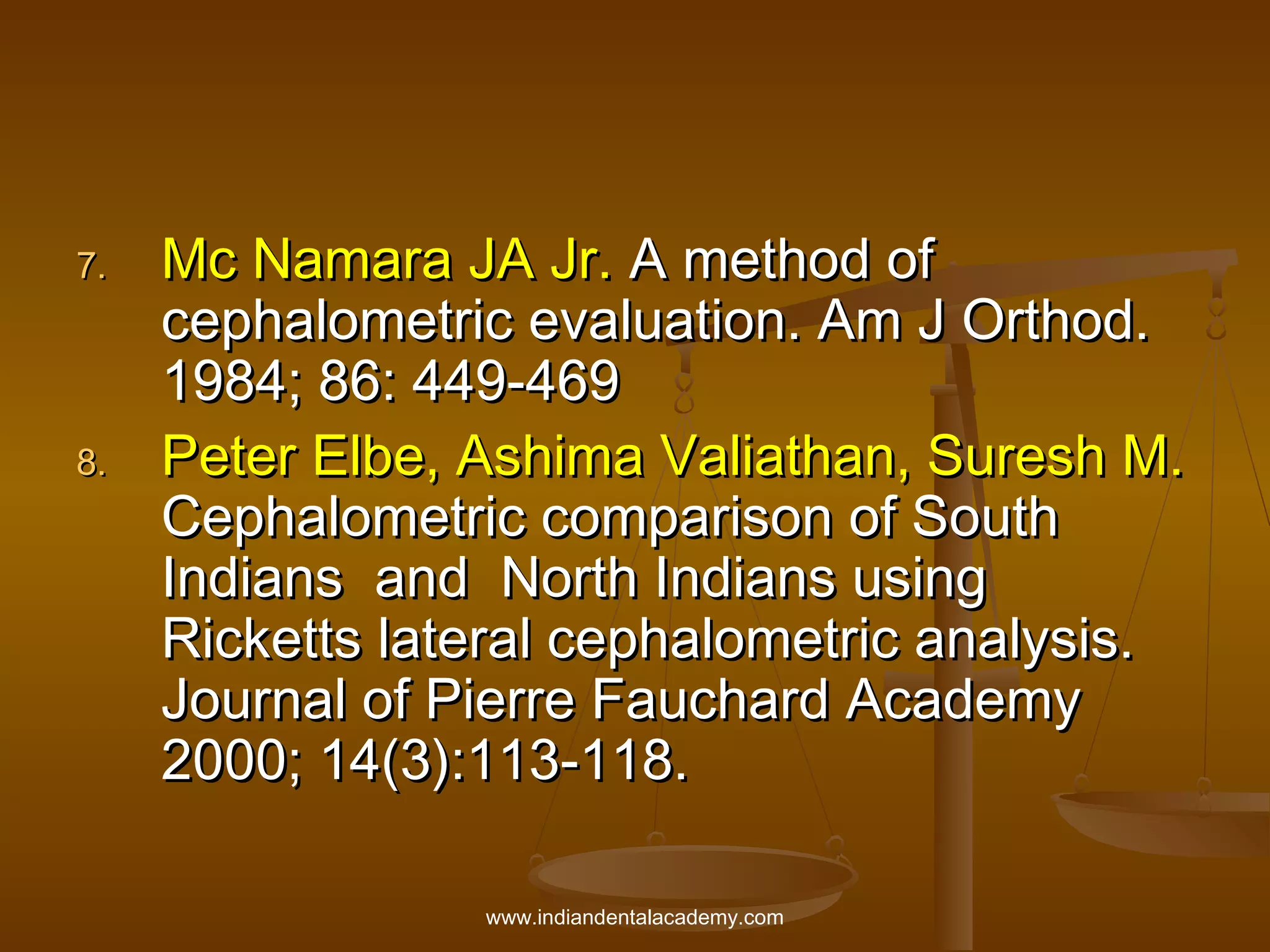 7.

8.

Mc Namara JA Jr. A method of
cephalometric evaluation. Am J Orthod.
1984; 86: 449-469
Peter Elbe, Ashima Valiathan, Suresh M.
Cephalometric comparison of South
Indians and North Indians using
Ricketts lateral cephalometric analysis.
Journal of Pierre Fauchard Academy
2000; 14(3):113-118.
www.indiandentalacademy.com

 