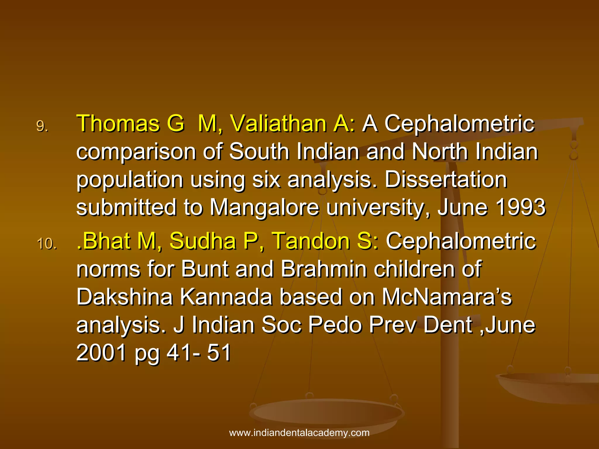 9.

10.

Thomas G M, Valiathan A: A Cephalometric
comparison of South Indian and North Indian
population using six analysis. Dissertation
submitted to Mangalore university, June 1993
.Bhat M, Sudha P, Tandon S: Cephalometric
norms for Bunt and Brahmin children of
Dakshina Kannada based on McNamara’s
analysis. J Indian Soc Pedo Prev Dent ,June
2001 pg 41- 51
www.indiandentalacademy.com

 