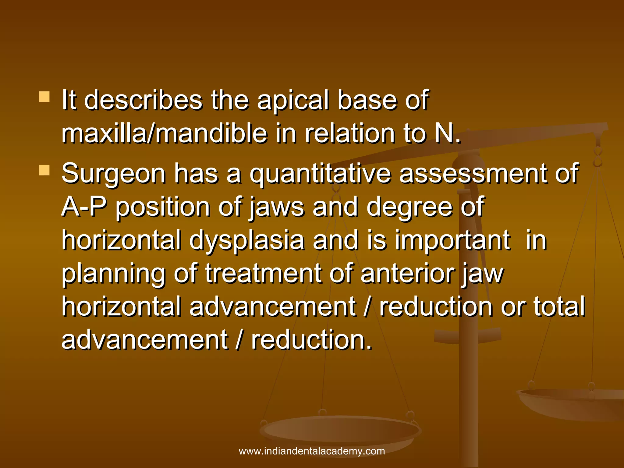 



It describes the apical base of
maxilla/mandible in relation to N.
Surgeon has a quantitative assessment of
A-P position of jaws and degree of
horizontal dysplasia and is important in
planning of treatment of anterior jaw
horizontal advancement / reduction or total
advancement / reduction.

www.indiandentalacademy.com

 