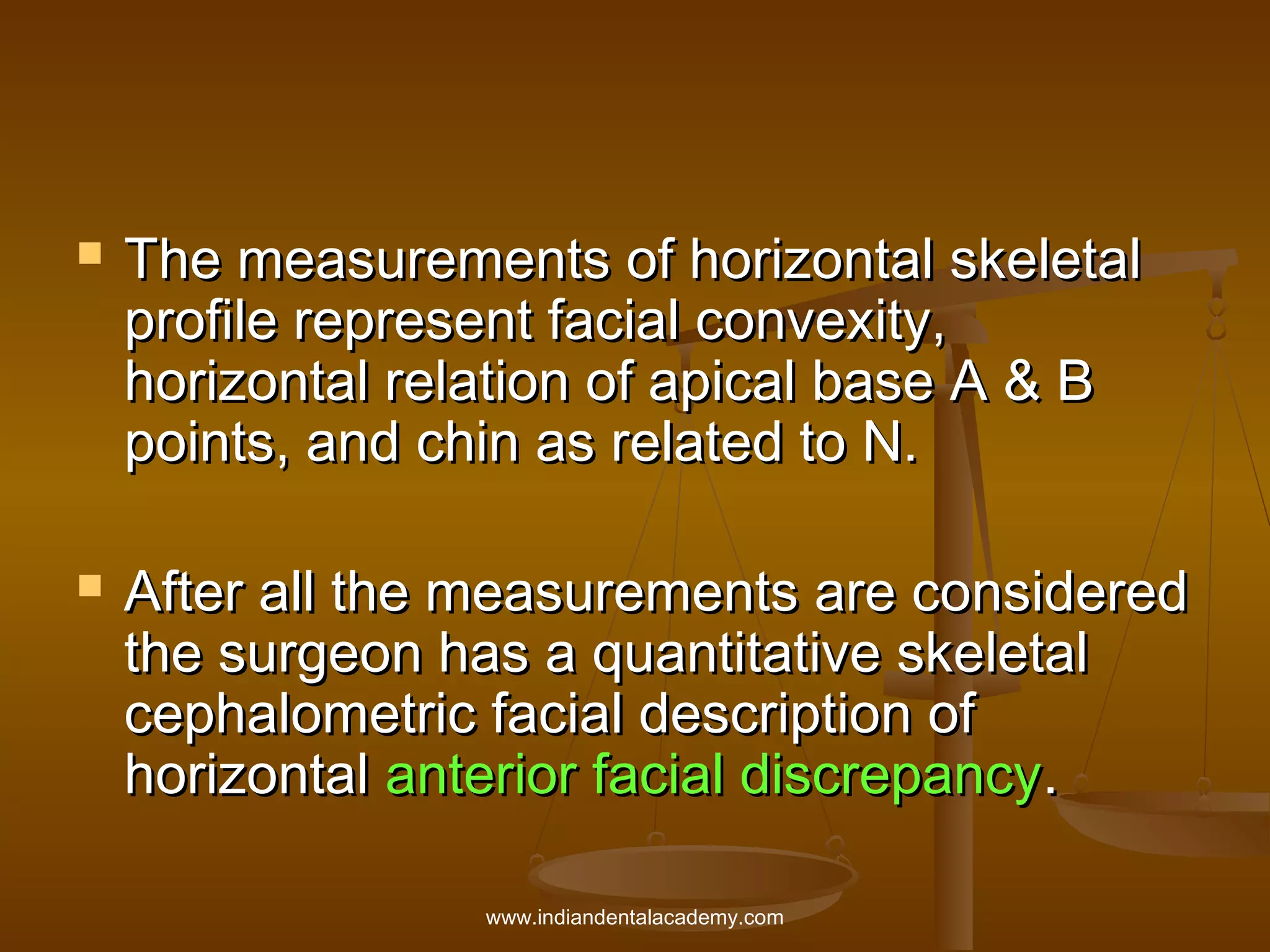



The measurements of horizontal skeletal
profile represent facial convexity,
horizontal relation of apical base A & B
points, and chin as related to N.
After all the measurements are considered
the surgeon has a quantitative skeletal
cephalometric facial description of
horizontal anterior facial discrepancy.
www.indiandentalacademy.com

 