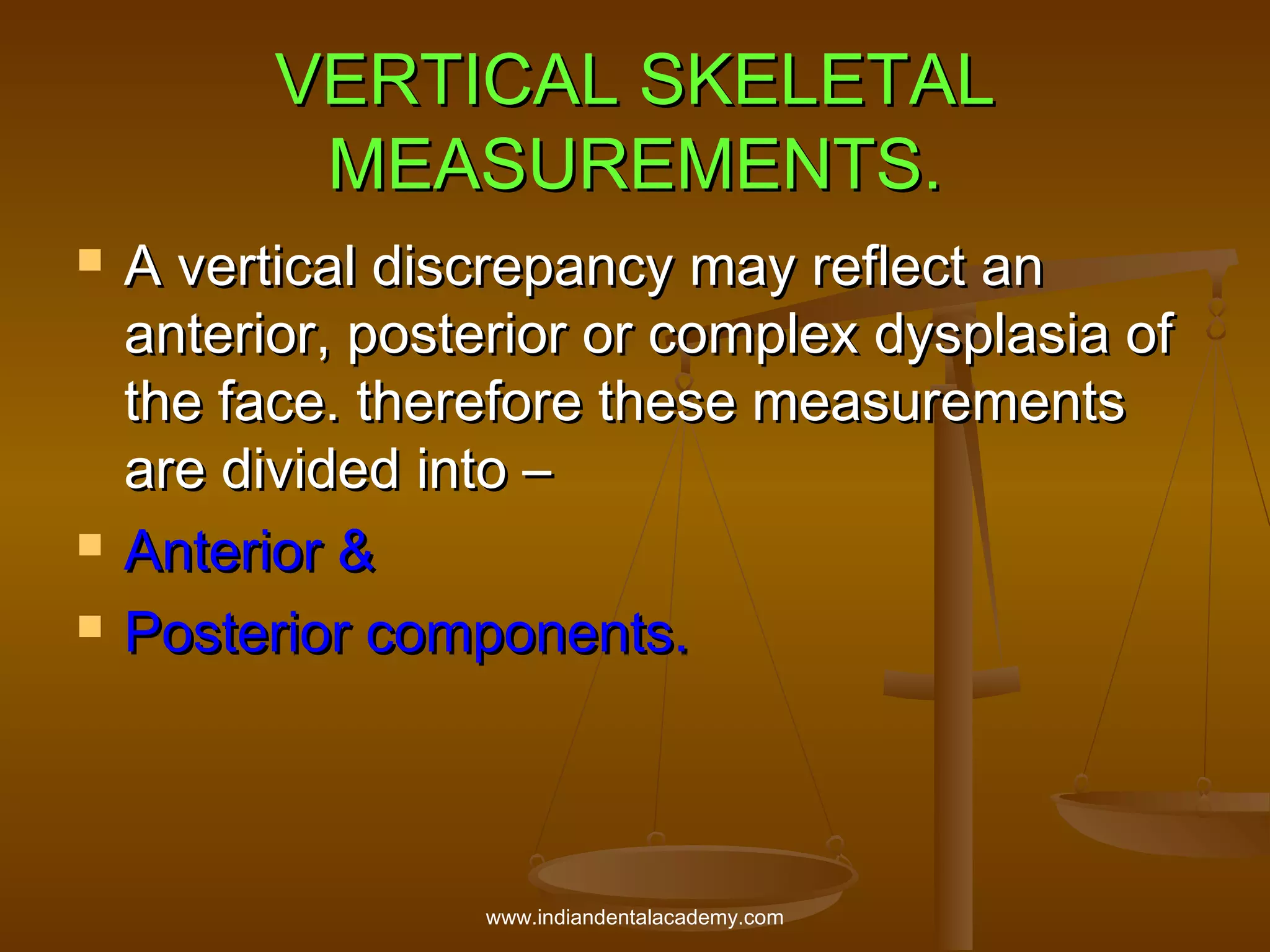 VERTICAL SKELETAL
MEASUREMENTS.





A vertical discrepancy may reflect an
anterior, posterior or complex dysplasia of
the face. therefore these measurements
are divided into –
Anterior &
Posterior components.

www.indiandentalacademy.com

 