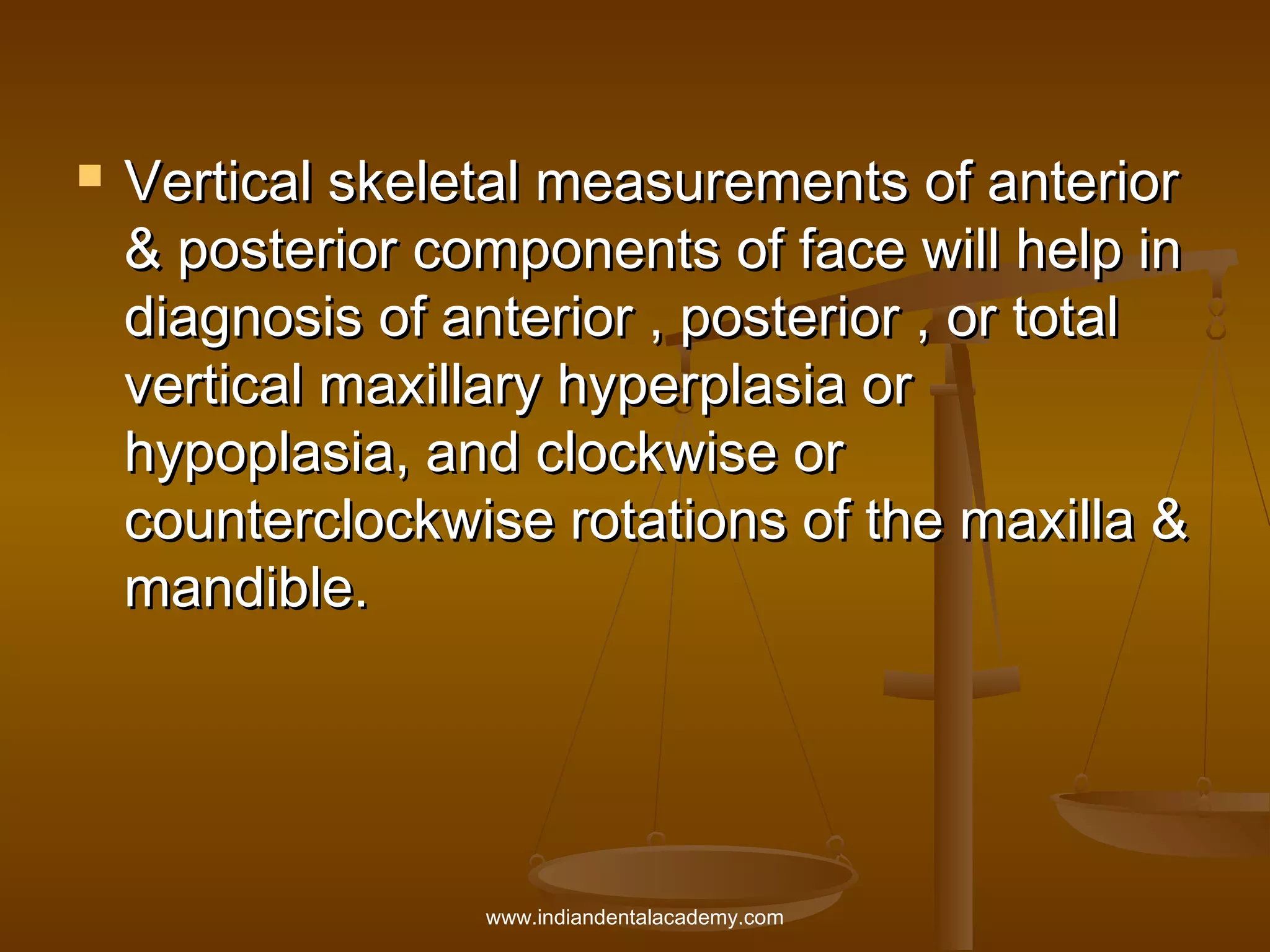 

Vertical skeletal measurements of anterior
& posterior components of face will help in
diagnosis of anterior , posterior , or total
vertical maxillary hyperplasia or
hypoplasia, and clockwise or
counterclockwise rotations of the maxilla &
mandible.

www.indiandentalacademy.com

 