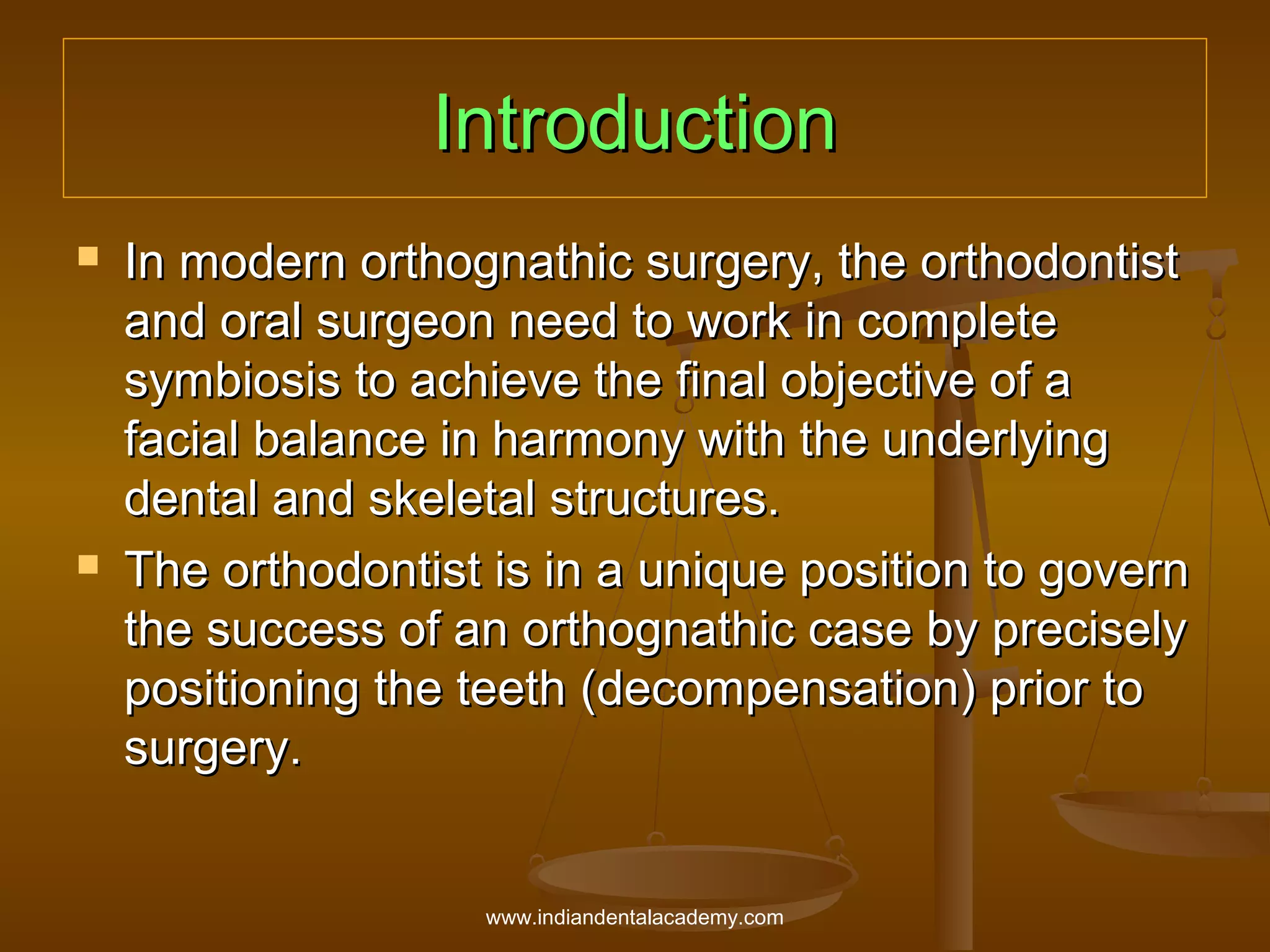 Introduction




In modern orthognathic surgery, the orthodontist
and oral surgeon need to work in complete
symbiosis to achieve the final objective of a
facial balance in harmony with the underlying
dental and skeletal structures.
The orthodontist is in a unique position to govern
the success of an orthognathic case by precisely
positioning the teeth (decompensation) prior to
surgery.

www.indiandentalacademy.com

 