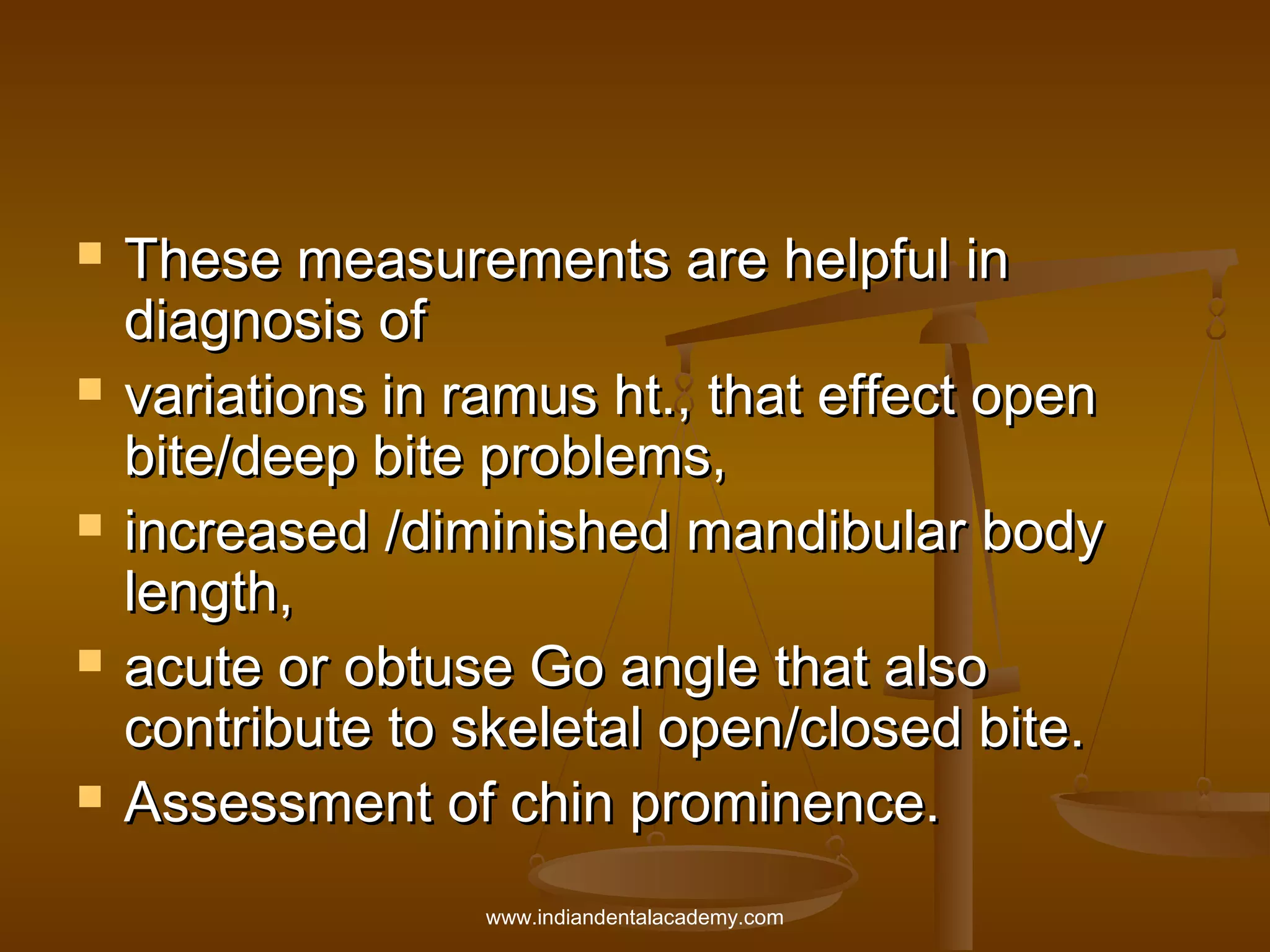 









These measurements are helpful in
diagnosis of
variations in ramus ht., that effect open
bite/deep bite problems,
increased /diminished mandibular body
length,
acute or obtuse Go angle that also
contribute to skeletal open/closed bite.
Assessment of chin prominence.
www.indiandentalacademy.com

 