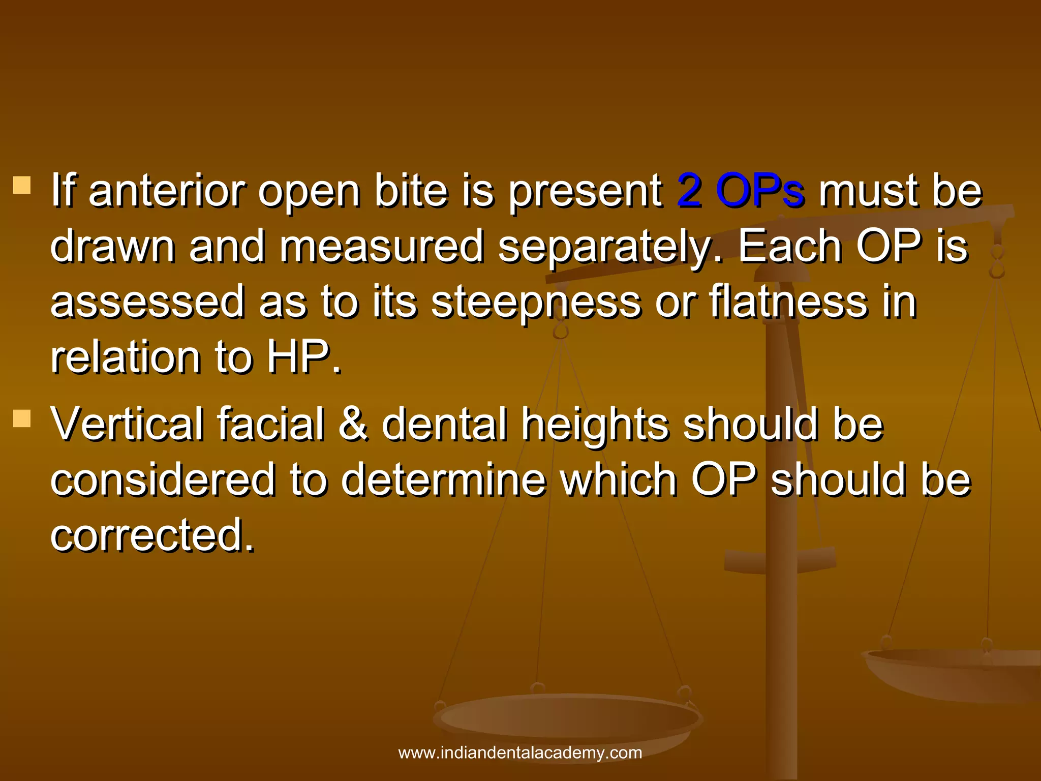 



If anterior open bite is present 2 OPs must be
drawn and measured separately. Each OP is
assessed as to its steepness or flatness in
relation to HP.
Vertical facial & dental heights should be
considered to determine which OP should be
corrected.

www.indiandentalacademy.com

 