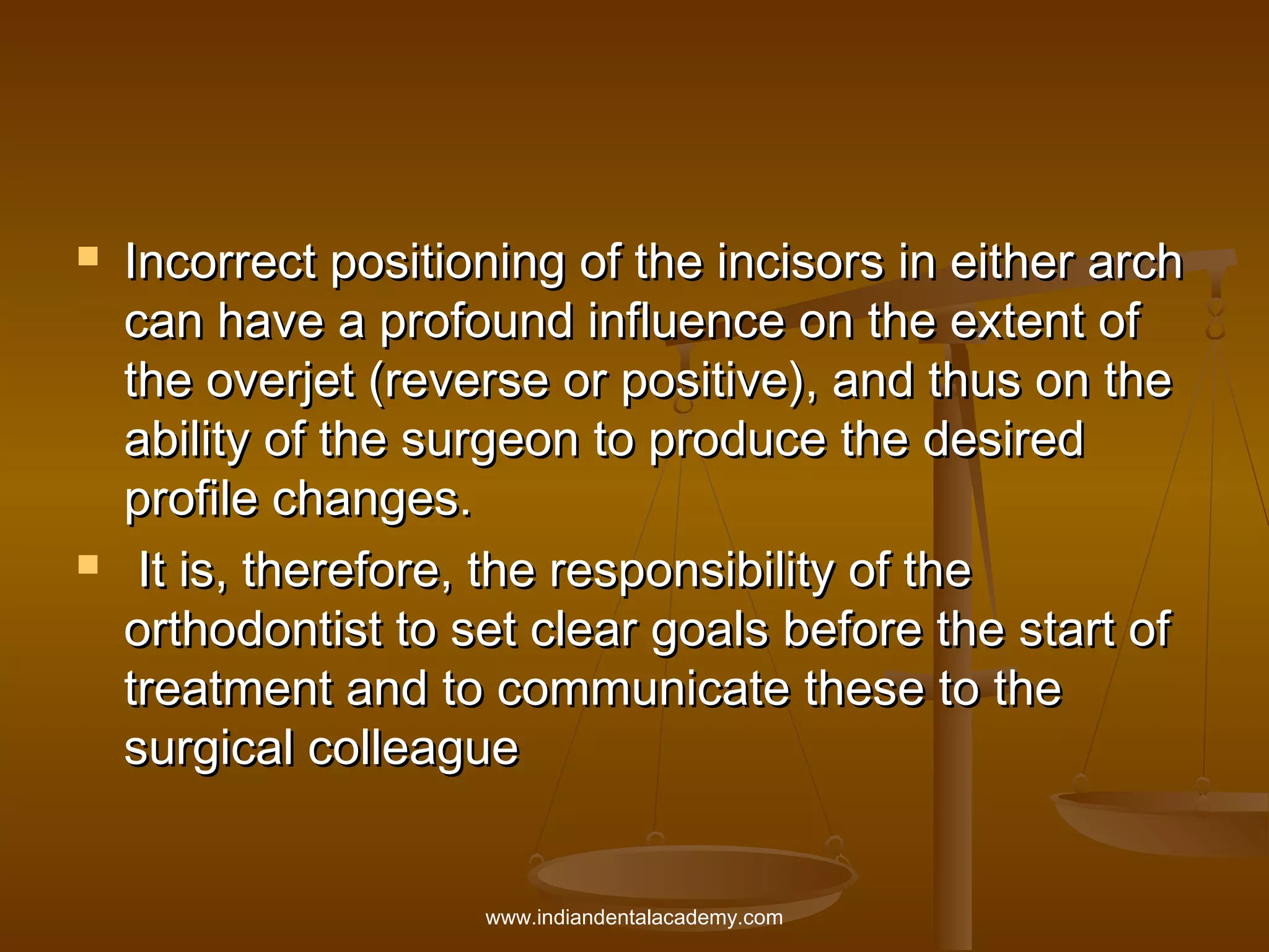 



Incorrect positioning of the incisors in either arch
can have a profound influence on the extent of
the overjet (reverse or positive), and thus on the
ability of the surgeon to produce the desired
profile changes.
It is, therefore, the responsibility of the
orthodontist to set clear goals before the start of
treatment and to communicate these to the
surgical colleague
www.indiandentalacademy.com

 