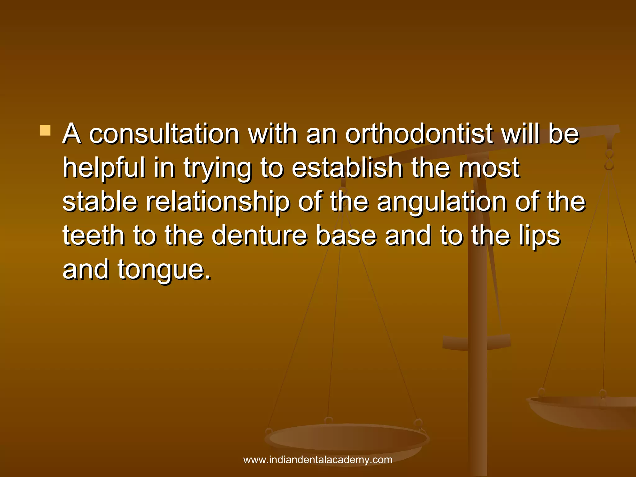 

A consultation with an orthodontist will be
helpful in trying to establish the most
stable relationship of the angulation of the
teeth to the denture base and to the lips
and tongue.

www.indiandentalacademy.com

 