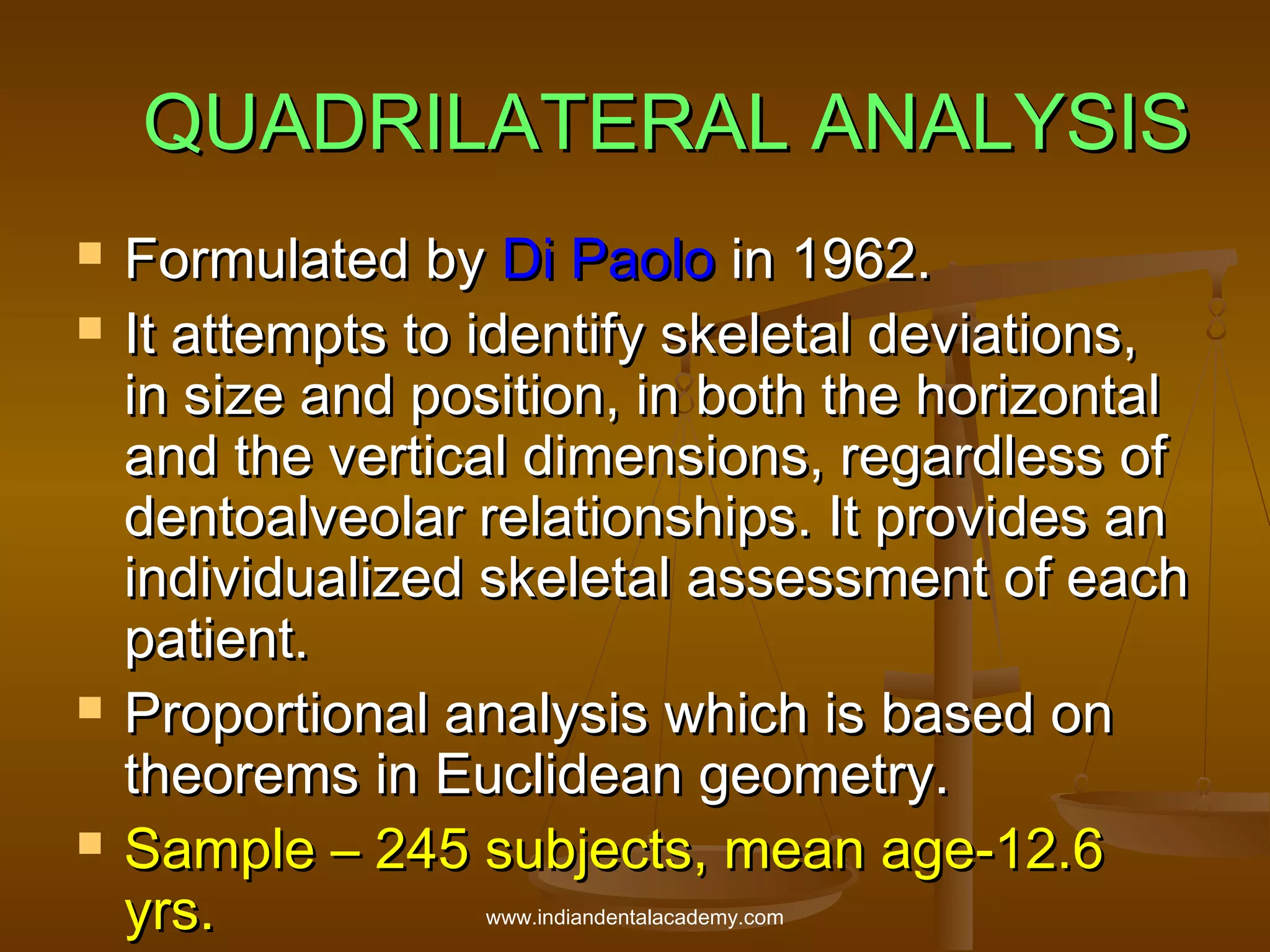 QUADRILATERAL ANALYSIS







Formulated by Di Paolo in 1962.
It attempts to identify skeletal deviations,
in size and position, in both the horizontal
and the vertical dimensions, regardless of
dentoalveolar relationships. It provides an
individualized skeletal assessment of each
patient.
Proportional analysis which is based on
theorems in Euclidean geometry.
Sample – 245 subjects, mean age-12.6
yrs.
www.indiandentalacademy.com

 